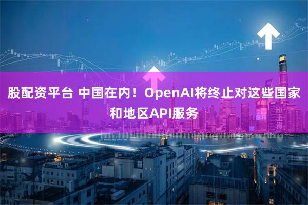 股配资平台 中国在内！OpenAI将终止对这些国家和地区API服务