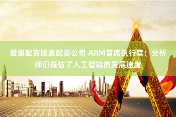 股票配资股票配资公司 ARM首席执行官：分析师们低估了人工智能的发展速度