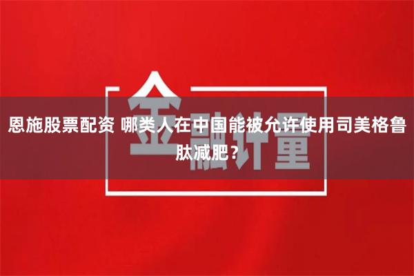 恩施股票配资 哪类人在中国能被允许使用司美格鲁肽减肥？