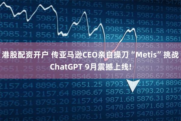 港股配资开户 传亚马逊CEO亲自操刀“Metis”挑战ChatGPT 9月震撼上线!