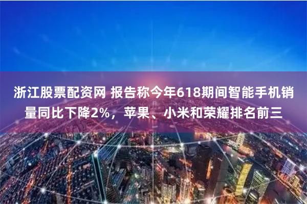 浙江股票配资网 报告称今年618期间智能手机销量同比下降2%，苹果、小米和荣耀排名前三