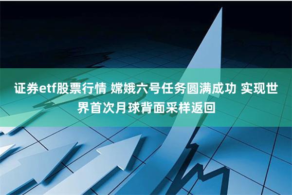 证券etf股票行情 嫦娥六号任务圆满成功 实现世界首次月球背面采样返回