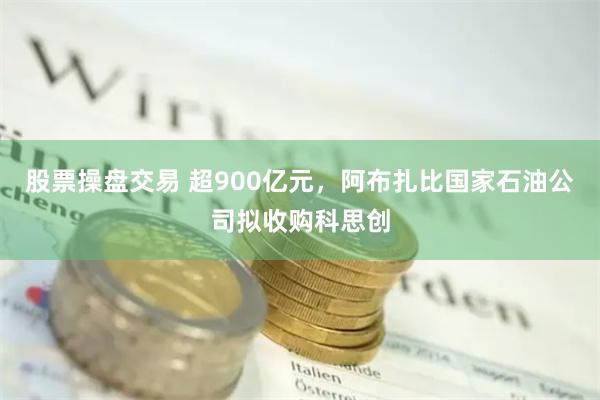 股票操盘交易 超900亿元，阿布扎比国家石油公司拟收购科思创