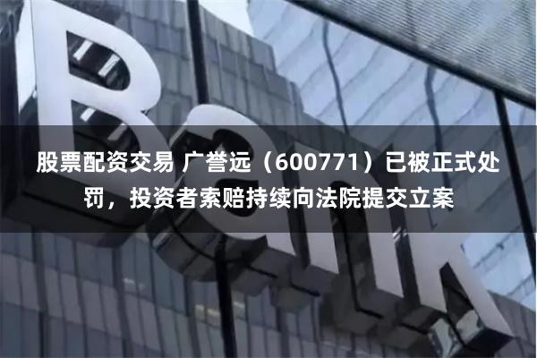 股票配资交易 广誉远（600771）已被正式处罚，投资者索赔持续向法院提交立案