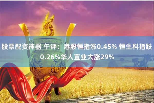 股票配资神器 午评：港股恒指涨0.45% 恒生科指跌0.26%华人置业大涨29%