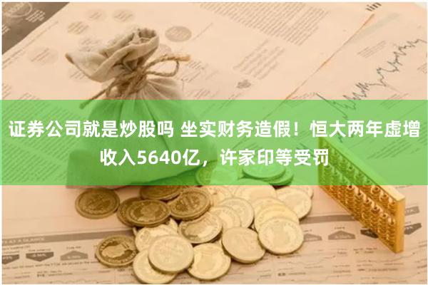 证券公司就是炒股吗 坐实财务造假！恒大两年虚增收入5640亿，许家印等受罚