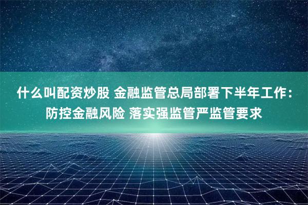 什么叫配资炒股 金融监管总局部署下半年工作：防控金融风险 落实强监管严监管要求