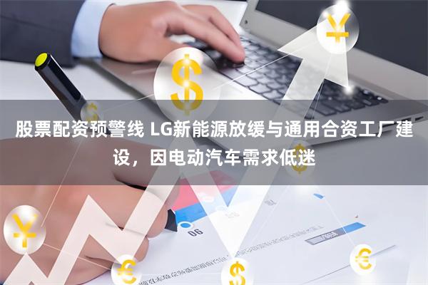 股票配资预警线 LG新能源放缓与通用合资工厂建设，因电动汽车需求低迷