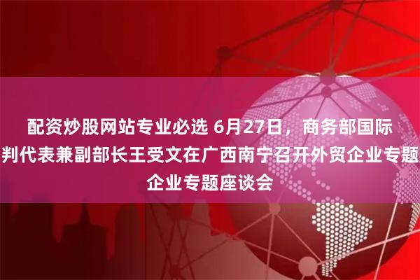 配资炒股网站专业必选 6月27日，商务部国际贸易谈判代表兼副部长王受文在广西南宁召开外贸企业专题座谈会