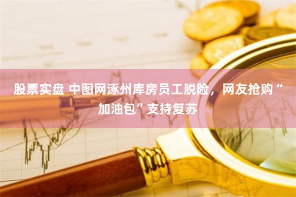 股票实盘 中图网涿州库房员工脱险，网友抢购“加油包”支持复苏