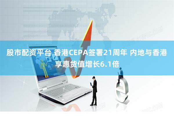 股市配资平台 香港CEPA签署21周年 内地与香港享惠货值增长6.1倍