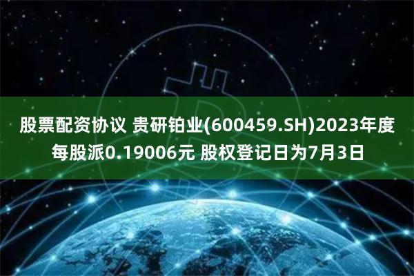 股票配资协议 贵研铂业(600459.SH)2023年度每股派0.19006元 股权登记日为7月3日