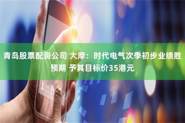 青岛股票配资公司 大摩：时代电气次季初步业绩胜预期 予其目标价35港元