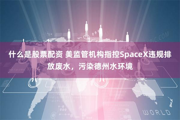 什么是股票配资 美监管机构指控SpaceX违规排放废水，污染德州水环境