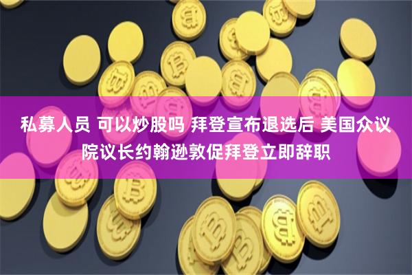 私募人员 可以炒股吗 拜登宣布退选后 美国众议院议长约翰逊敦促拜登立即辞职