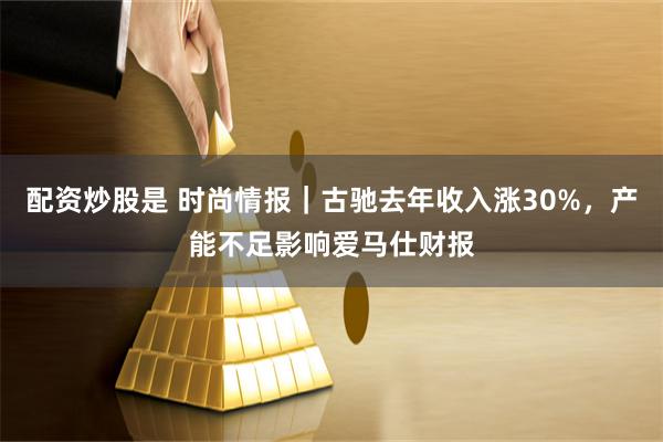 配资炒股是 时尚情报｜古驰去年收入涨30%，产能不足影响爱马仕财报