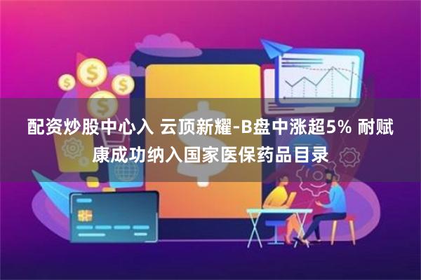 配资炒股中心入 云顶新耀-B盘中涨超5% 耐赋康成功纳入国家医保药品目录