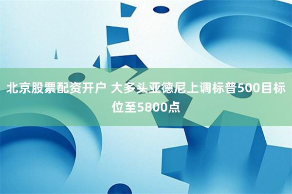 北京股票配资开户 大多头亚德尼上调标普500目标位至5800点