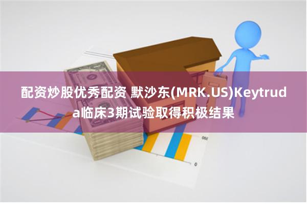 配资炒股优秀配资 默沙东(MRK.US)Keytruda临床3期试验取得积极结果