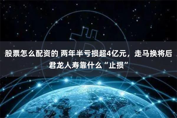 股票怎么配资的 两年半亏损超4亿元，走马换将后君龙人寿靠什么“止损”