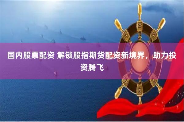国内股票配资 解锁股指期货配资新境界，助力投资腾飞