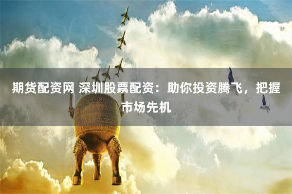 期货配资网 深圳股票配资：助你投资腾飞，把握市场先机
