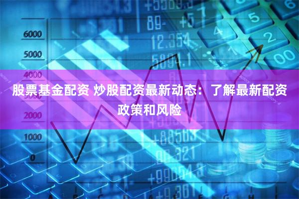 股票基金配资 炒股配资最新动态：了解最新配资政策和风险