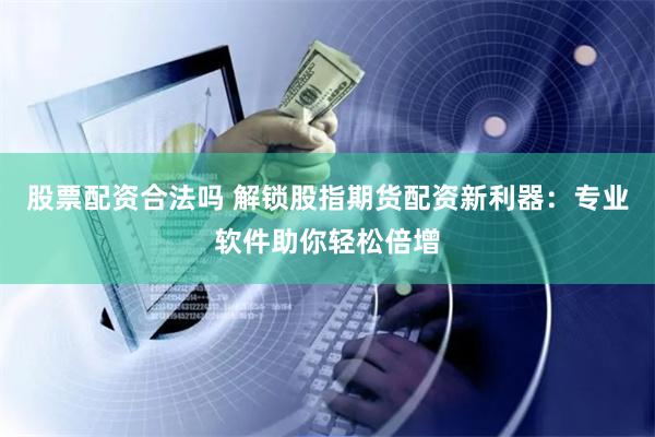 股票配资合法吗 解锁股指期货配资新利器：专业软件助你轻松倍增