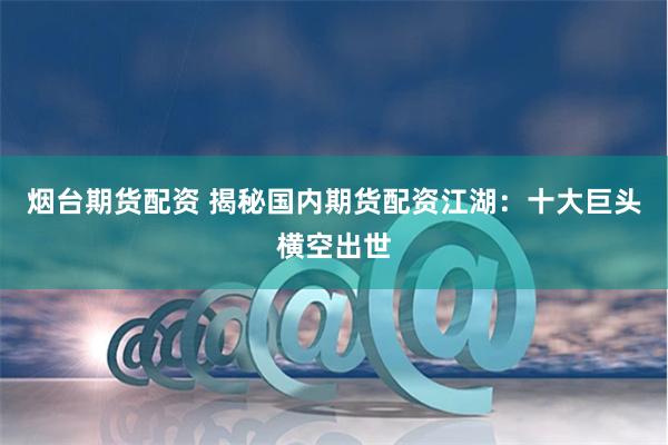 烟台期货配资 揭秘国内期货配资江湖：十大巨头横空出世