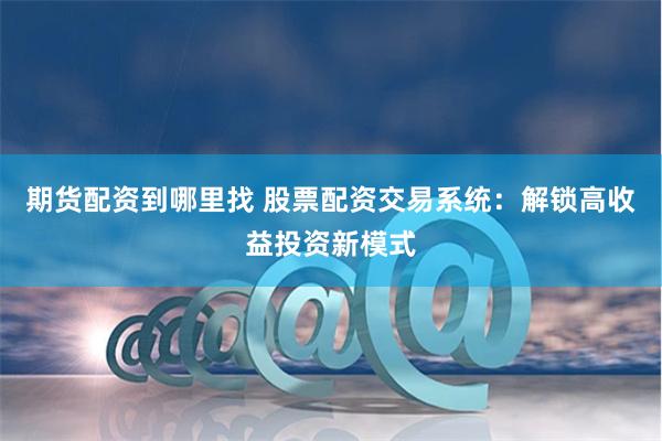 期货配资到哪里找 股票配资交易系统：解锁高收益投资新模式