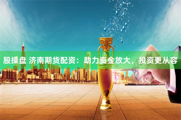 股操盘 济南期货配资：助力资金放大，投资更从容