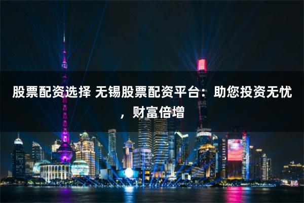 股票配资选择 无锡股票配资平台：助您投资无忧，财富倍增