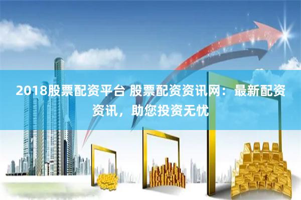 2018股票配资平台 股票配资资讯网：最新配资资讯，助您投资无忧