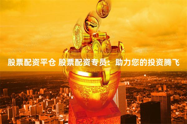 股票配资平仓 股票配资专员：助力您的投资腾飞