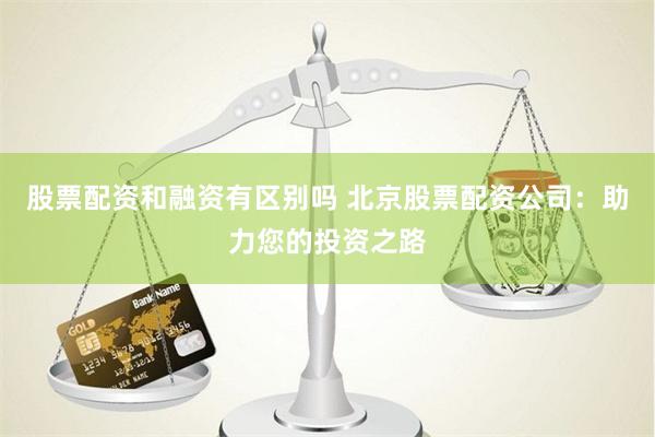 股票配资和融资有区别吗 北京股票配资公司：助力您的投资之路
