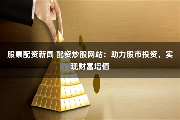 股票配资新闻 配资炒股网站：助力股市投资，实现财富增值