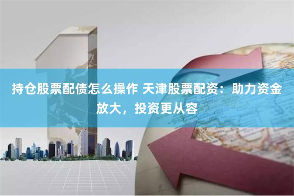 持仓股票配债怎么操作 天津股票配资：助力资金放大，投资更从容