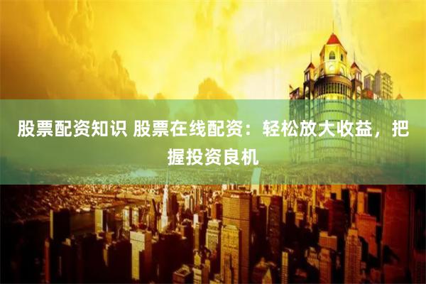 股票配资知识 股票在线配资：轻松放大收益，把握投资良机