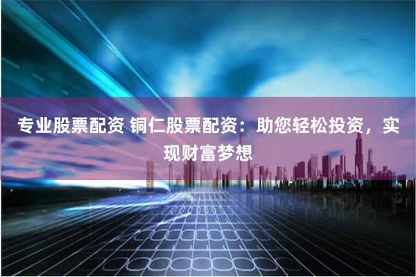 专业股票配资 铜仁股票配资：助您轻松投资，实现财富梦想