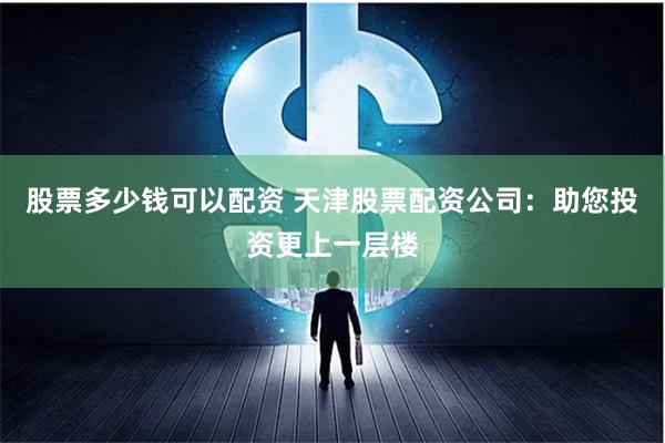 股票多少钱可以配资 天津股票配资公司：助您投资更上一层楼