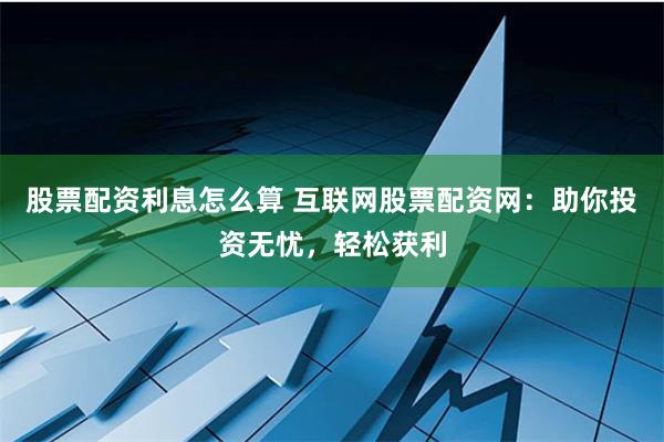 股票配资利息怎么算 互联网股票配资网：助你投资无忧，轻松获利
