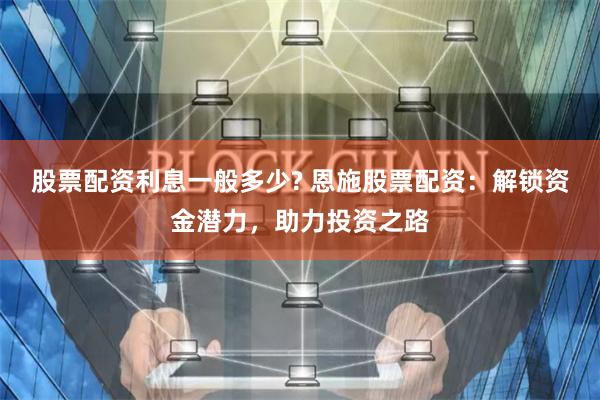 股票配资利息一般多少? 恩施股票配资：解锁资金潜力，助力投资之路