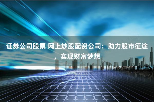 证券公司股票 网上炒股配资公司：助力股市征途，实现财富梦想