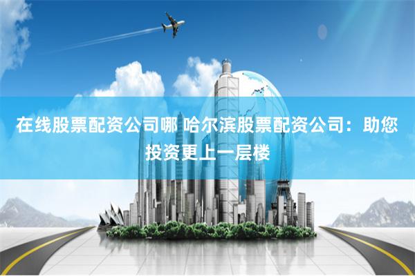 在线股票配资公司哪 哈尔滨股票配资公司：助您投资更上一层楼