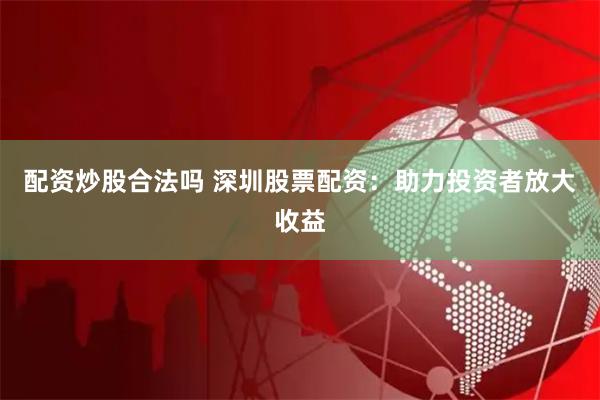 配资炒股合法吗 深圳股票配资：助力投资者放大收益
