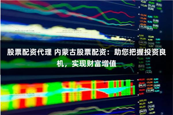 股票配资代理 内蒙古股票配资:助您把握投资良机,实现财富增值