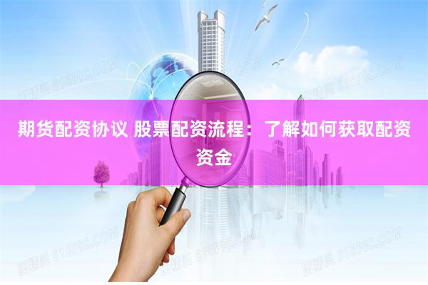 期货配资协议 股票配资流程:了解如何获取配资资金