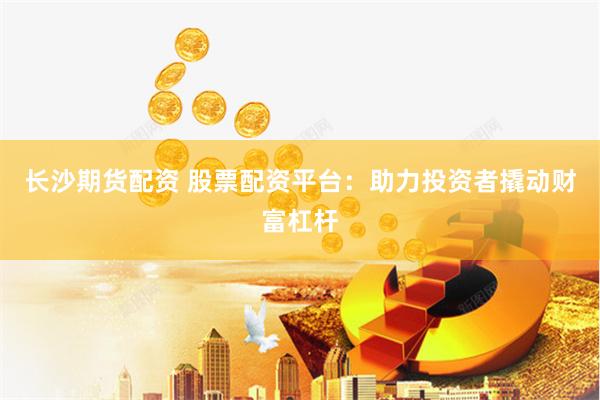 长沙期货配资 股票配资平台：助力投资者撬动财富杠杆