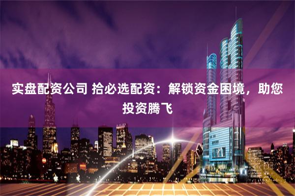 实盘配资公司 拾必选配资：解锁资金困境，助您投资腾飞